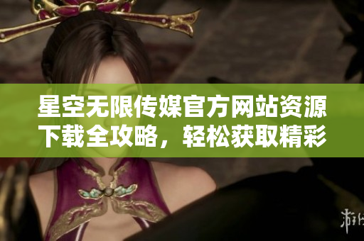 星空无限传媒官方网站资源下载全攻略，轻松获取精彩内容