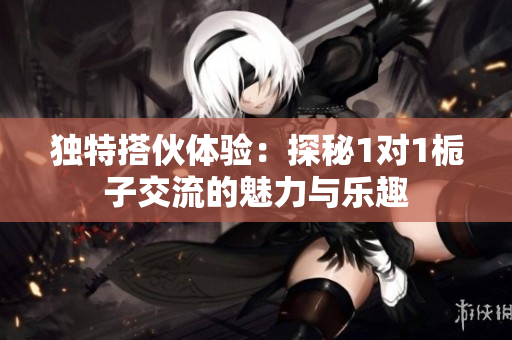 独特搭伙体验：探秘1对1栀子交流的魅力与乐趣