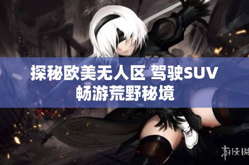 探秘欧美无人区 驾驶SUV畅游荒野秘境