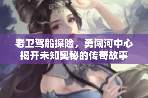 老卫驾船探险，勇闯河中心揭开未知奥秘的传奇故事