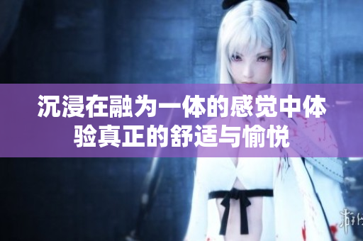 沉浸在融为一体的感觉中体验真正的舒适与愉悦
