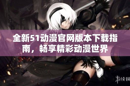 全新51动漫官网版本下载指南，畅享精彩动漫世界