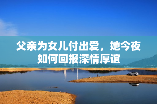 父亲为女儿付出爱，她今夜如何回报深情厚谊