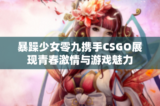 暴躁少女零九携手CSGO展现青春激情与游戏魅力