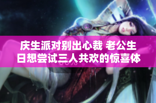 庆生派对别出心裁 老公生日想尝试三人共欢的惊喜体验
