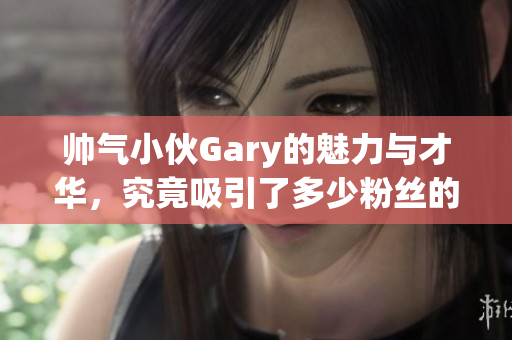 帅气小伙Gary的魅力与才华，究竟吸引了多少粉丝的关注