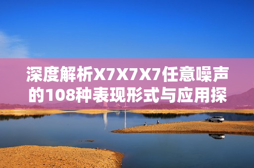 深度解析X7X7X7任意噪声的108种表现形式与应用探讨