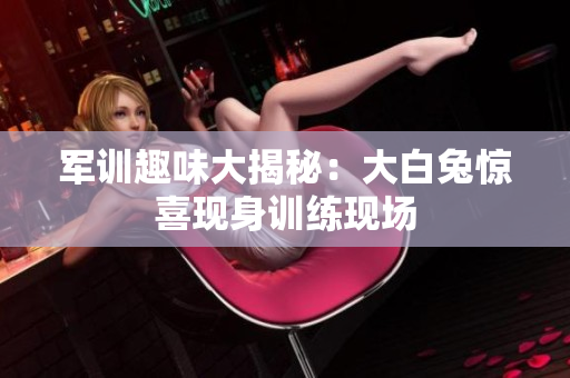 军训趣味大揭秘：大白兔惊喜现身训练现场