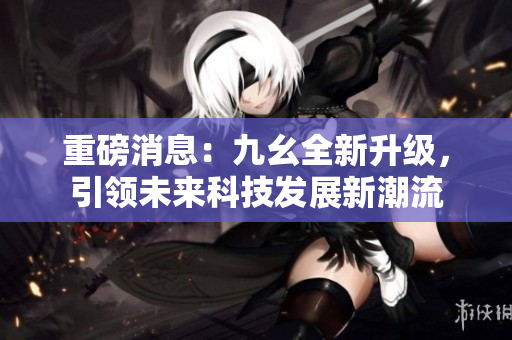 重磅消息：九幺全新升级，引领未来科技发展新潮流