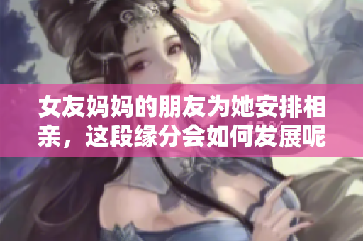 女友妈妈的朋友为她安排相亲，这段缘分会如何发展呢