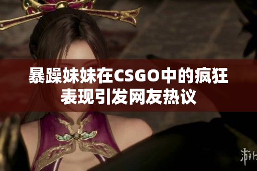 暴躁妹妹在CSGO中的疯狂表现引发网友热议