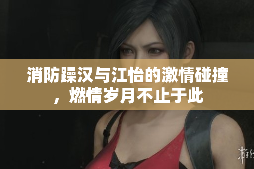 消防躁汉与江怡的激情碰撞，燃情岁月不止于此