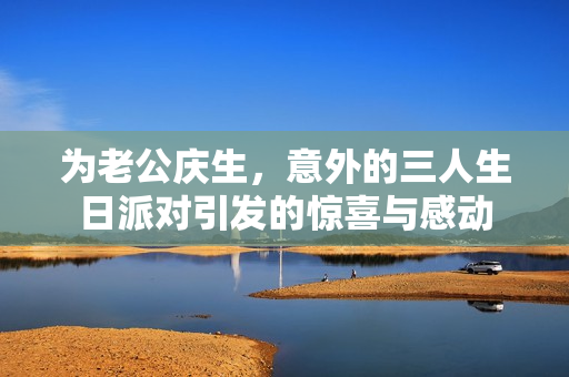 为老公庆生，意外的三人生日派对引发的惊喜与感动
