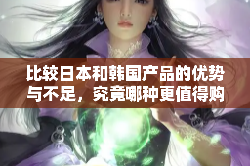比较日本和韩国产品的优势与不足，究竟哪种更值得购买