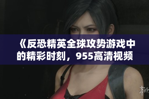 《反恐精英全球攻势游戏中的精彩时刻，955高清视频分享》