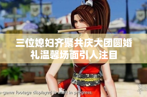 三位媳妇齐聚共庆大团圆婚礼温馨场面引人注目