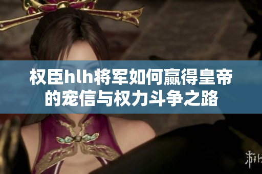 权臣hlh将军如何赢得皇帝的宠信与权力斗争之路