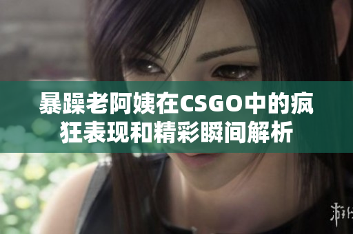 暴躁老阿姨在CSGO中的疯狂表现和精彩瞬间解析