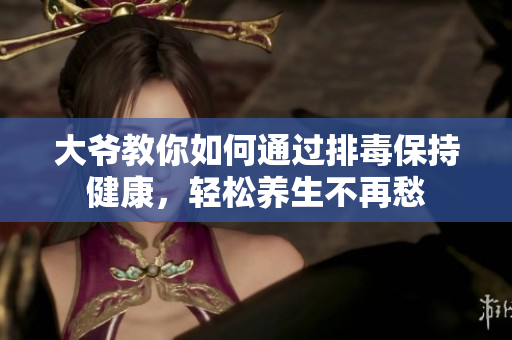 大爷教你如何通过排毒保持健康，轻松养生不再愁