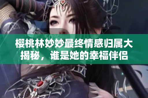 樱桃林妙妙最终情感归属大揭秘，谁是她的幸福伴侣
