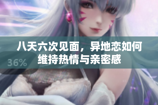 八天六次见面，异地恋如何维持热情与亲密感