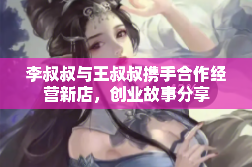李叔叔与王叔叔携手合作经营新店，创业故事分享