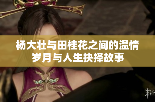 杨大壮与田桂花之间的温情岁月与人生抉择故事