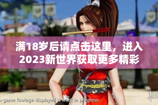 满18岁后请点击这里，进入2023新世界获取更多精彩内容