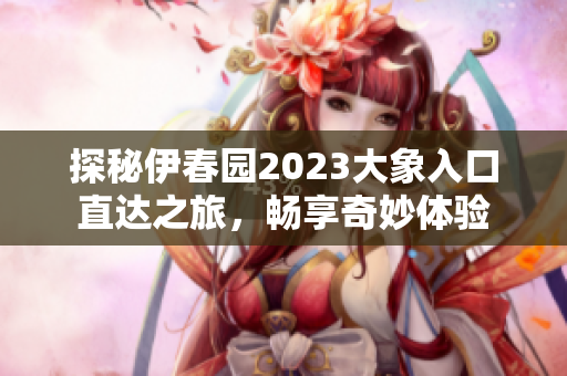 探秘伊春园2023大象入口直达之旅，畅享奇妙体验