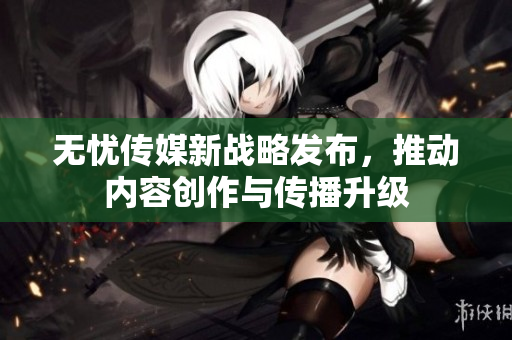 无忧传媒新战略发布，推动内容创作与传播升级