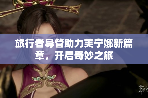旅行者导管助力芙宁娜新篇章，开启奇妙之旅