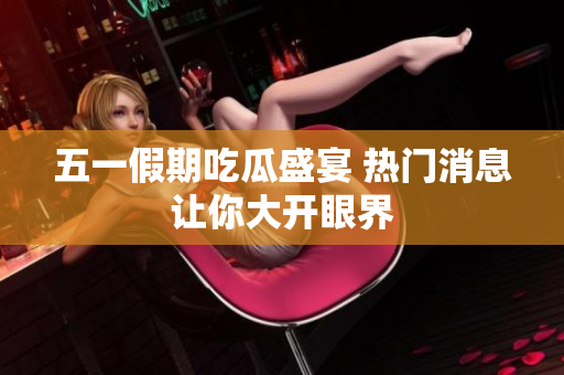 五一假期吃瓜盛宴 热门消息让你大开眼界