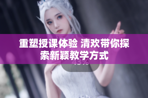 重塑授课体验 清欢带你探索新颖教学方式