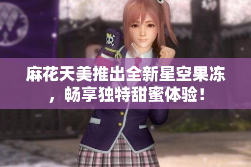 麻花天美推出全新星空果冻，畅享独特甜蜜体验！