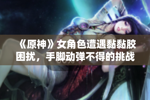 《原神》女角色遭遇黏黏胶困扰，手脚动弹不得的挑战