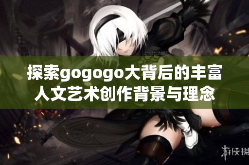 探索gogogo大背后的丰富人文艺术创作背景与理念