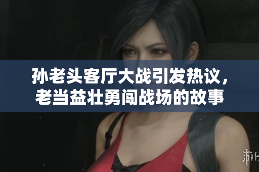 孙老头客厅大战引发热议，老当益壮勇闯战场的故事