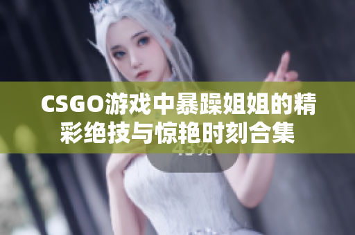 CSGO游戏中暴躁姐姐的精彩绝技与惊艳时刻合集