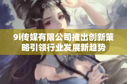 9i传媒有限公司推出创新策略引领行业发展新趋势