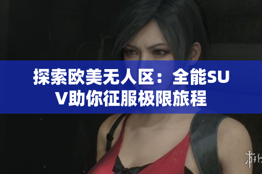 探索欧美无人区：全能SUV助你征服极限旅程