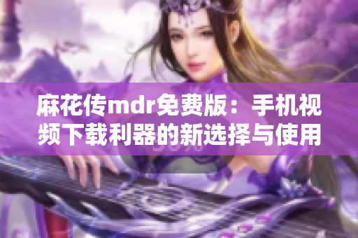 麻花传mdr免费版：手机视频下载利器的新选择与使用技巧