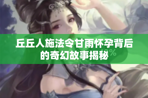 丘丘人施法令甘雨怀孕背后的奇幻故事揭秘