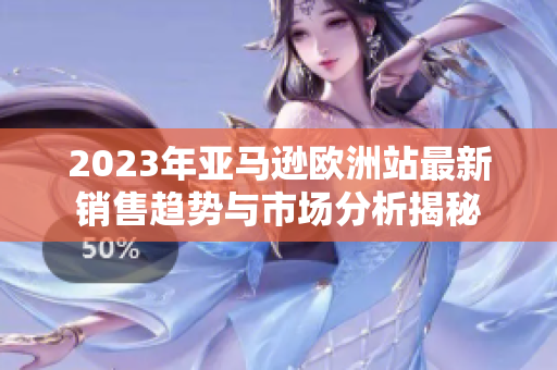2023年亚马逊欧洲站最新销售趋势与市场分析揭秘