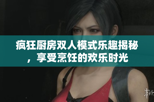 疯狂厨房双人模式乐趣揭秘，享受烹饪的欢乐时光