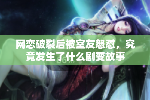 网恋破裂后被室友怒怼，究竟发生了什么剧变故事