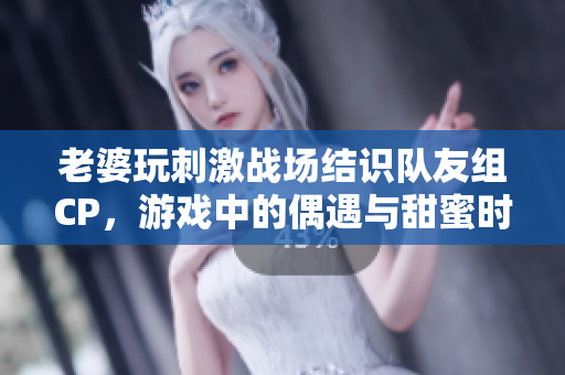 老婆玩刺激战场结识队友组CP，游戏中的偶遇与甜蜜时光