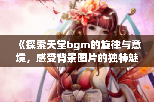 《探索天堂bgm的旋律与意境，感受背景图片的独特魅力》