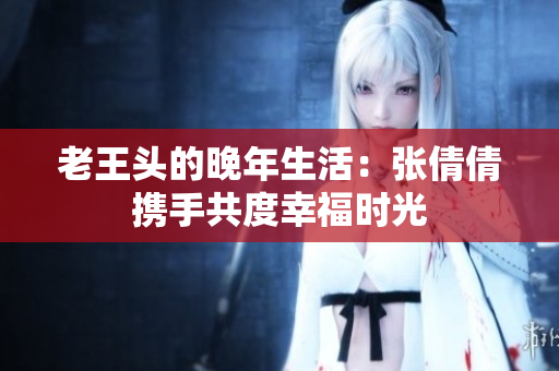 老王头的晚年生活：张倩倩携手共度幸福时光