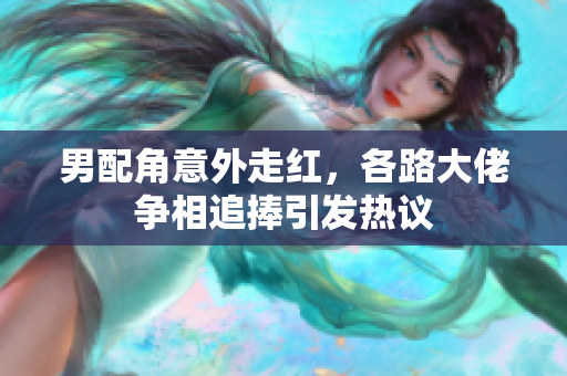 男配角意外走红，各路大佬争相追捧引发热议