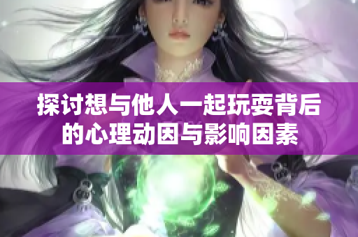 探讨想与他人一起玩耍背后的心理动因与影响因素